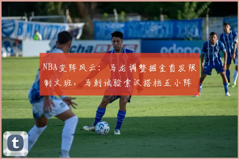 NBA变阵风云：马龙调整掘金首发限制文班，马刺试验索汉搭档五小阵容效果解析